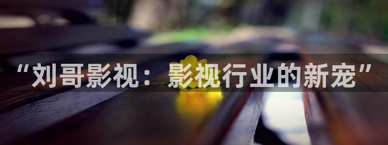 草莓视频官网下载地址：“刘哥影视：影视行业的新宠”